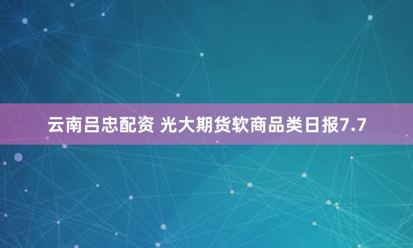 云南吕忠配资 光大期货软商品类日报7.7