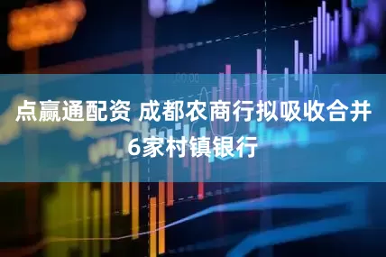 点赢通配资 成都农商行拟吸收合并6家村镇银行