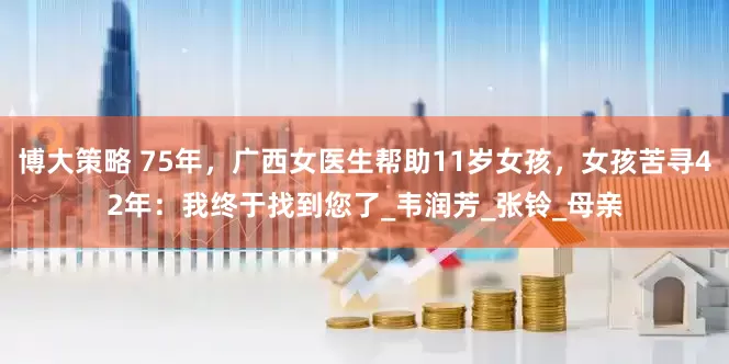 博大策略 75年，广西女医生帮助11岁女孩，女孩苦寻42年：我终于找到您了_韦润芳_张铃_母亲