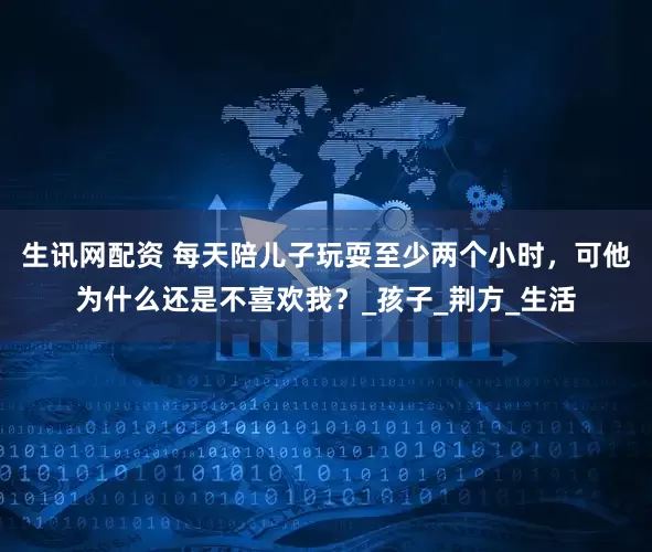 生讯网配资 每天陪儿子玩耍至少两个小时，可他为什么还是不喜欢我？_孩子_荆方_生活