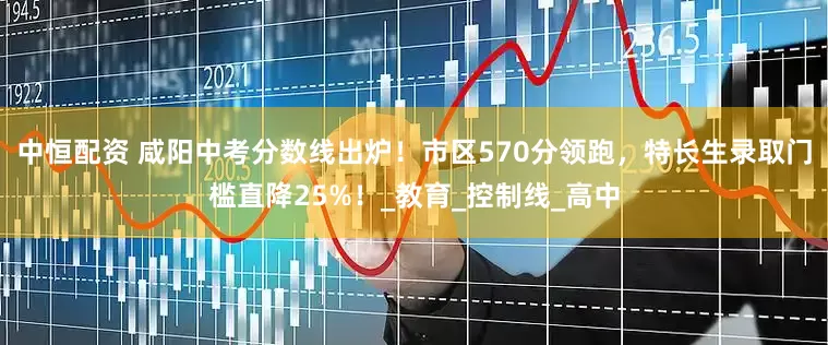 中恒配资 咸阳中考分数线出炉！市区570分领跑，特长生录取门槛直降25%！_教育_控制线_高中