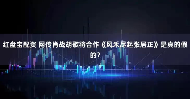 红盘宝配资 网传肖战胡歌将合作《风禾尽起张居正》是真的假的？