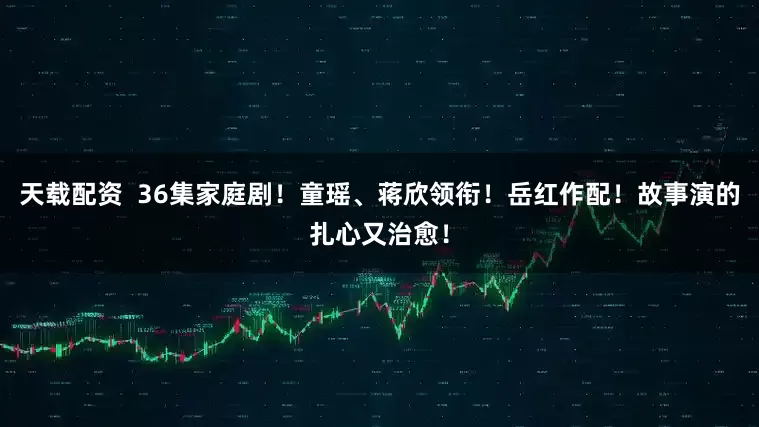 天载配资  36集家庭剧！童瑶、蒋欣领衔！岳红作配！故事演的扎心又治愈！
