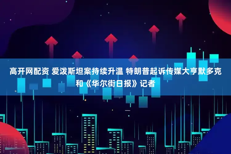 高开网配资 爱泼斯坦案持续升温 特朗普起诉传媒大亨默多克和《华尔街日报》记者