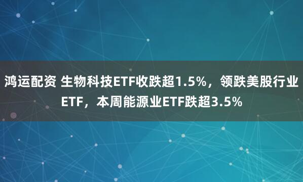 鸿运配资 生物科技ETF收跌超1.5%，领跌美股行业ETF，本周能源业ETF跌超3.5%