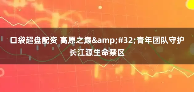 口袋超盘配资 高原之巅 青年团队守护长江源生命禁区