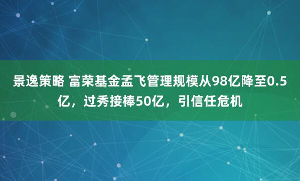 景逸策略 富荣基金孟飞管理规模从98亿降至0.5亿，过秀接棒50亿，引信任危机