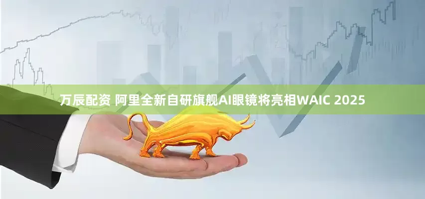 万辰配资 阿里全新自研旗舰AI眼镜将亮相WAIC 2025