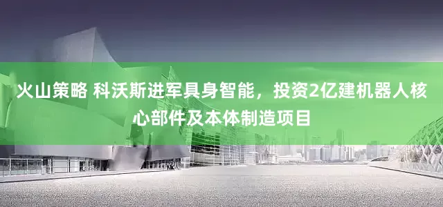 火山策略 科沃斯进军具身智能，投资2亿建机器人核心部件及本体制造项目