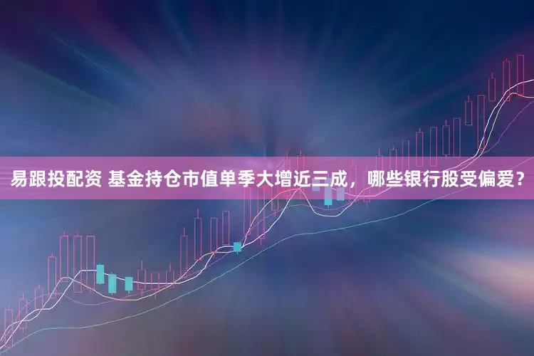 易跟投配资 基金持仓市值单季大增近三成，哪些银行股受偏爱？