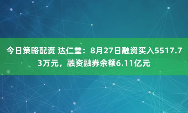 今日策略配资 达仁堂：8月27日融资买入5517.73万元，融资融券余额6.11亿元