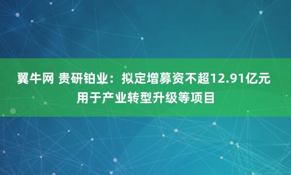 翼牛网 贵研铂业：拟定增募资不超12.91亿元 用于产业转型升级等项目