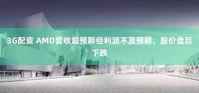 3G配资 AMD营收超预期但利润不及预期，股价盘后下跌