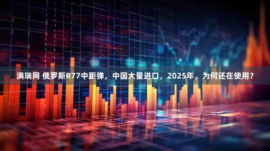 满瑞网 俄罗斯R77中距弹，中国大量进口，2025年，为何还在使用？