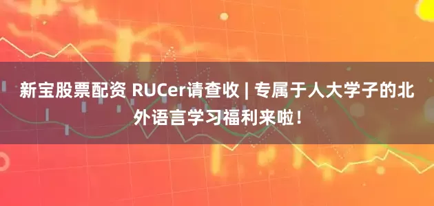 新宝股票配资 RUCer请查收 | 专属于人大学子的北外语言学习福利来啦！
