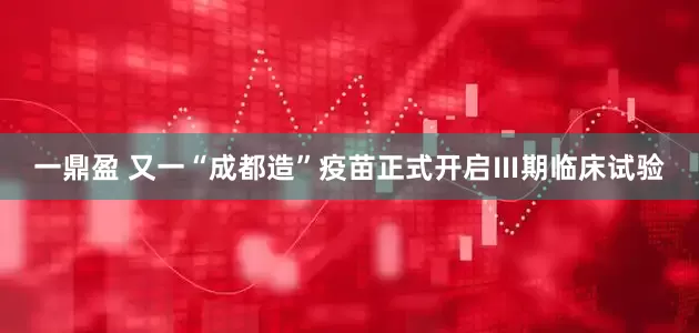 一鼎盈 又一“成都造”疫苗正式开启Ⅲ期临床试验