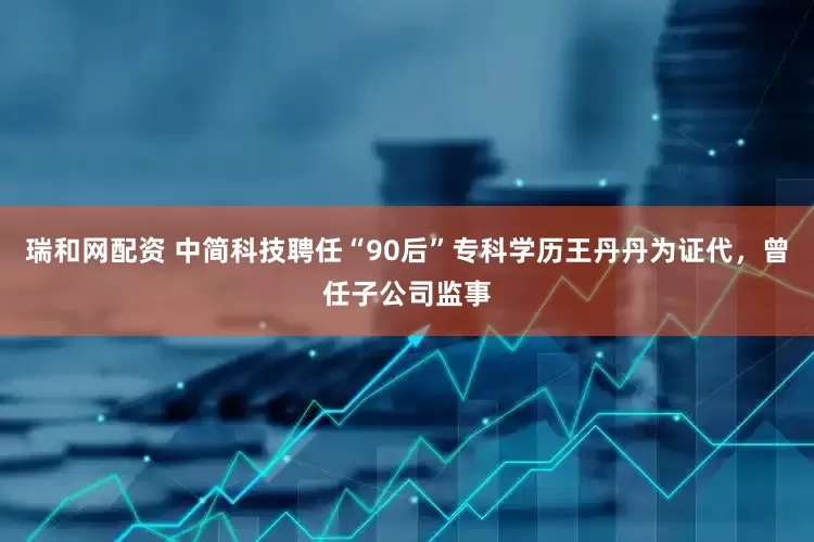 瑞和网配资 中简科技聘任“90后”专科学历王丹丹为证代，曾任子公司监事
