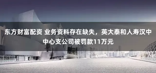 东方财富配资 业务资料存在缺失，英大泰和人寿汉中中心支公司被罚款11万元