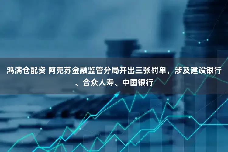 鸿满仓配资 阿克苏金融监管分局开出三张罚单，涉及建设银行、合众人寿、中国银行