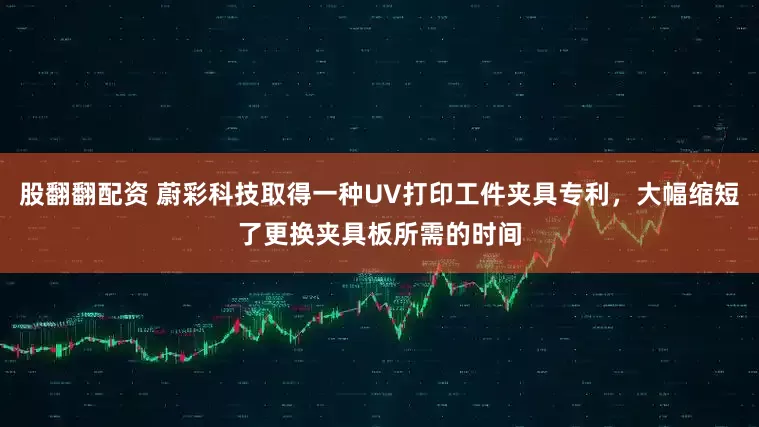 股翻翻配资 蔚彩科技取得一种UV打印工件夹具专利，大幅缩短了更换夹具板所需的时间
