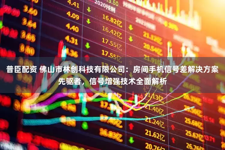 普臣配资 佛山市林创科技有限公司：房间手机信号差解决方案先驱者，信号增强技术全面解析