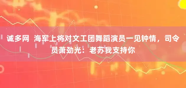 诚多网  海军上将对文工团舞蹈演员一见钟情，司令员萧劲光：老苏我支持你
