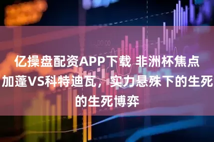 亿操盘配资APP下载 非洲杯焦点战：加蓬VS科特迪瓦，实力悬殊下的生死博弈