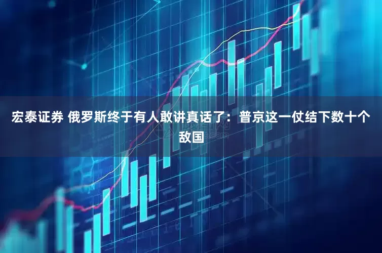 宏泰证券 俄罗斯终于有人敢讲真话了：普京这一仗结下数十个敌国