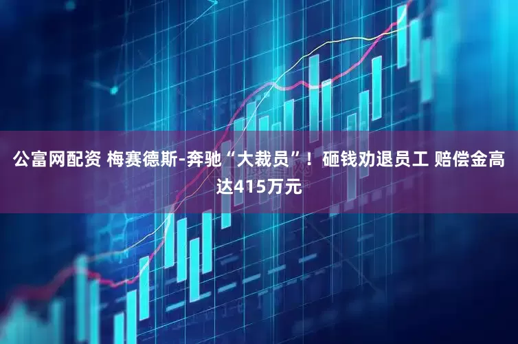 公富网配资 梅赛德斯-奔驰“大裁员”！砸钱劝退员工 赔偿金高达415万元