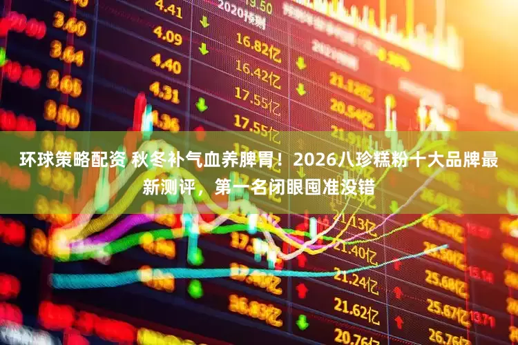 环球策略配资 秋冬补气血养脾胃！2026八珍糕粉十大品牌最新测评，第一名闭眼囤准没错