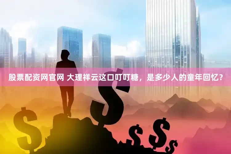 股票配资网官网 大理祥云这口叮叮糖，是多少人的童年回忆？