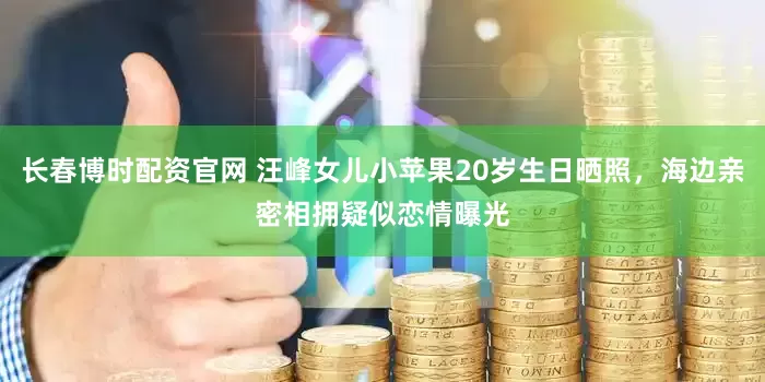 长春博时配资官网 汪峰女儿小苹果20岁生日晒照，海边亲密相拥疑似恋情曝光