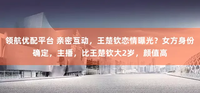 领航优配平台 亲密互动，王楚钦恋情曝光？女方身份确定，主播，比王楚钦大2岁，颜值高