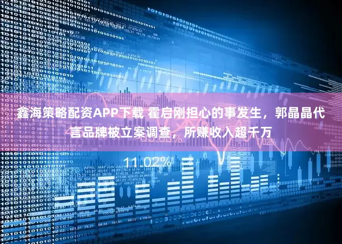 鑫海策略配资APP下载 霍启刚担心的事发生，郭晶晶代言品牌被立案调查，所赚收入超千万