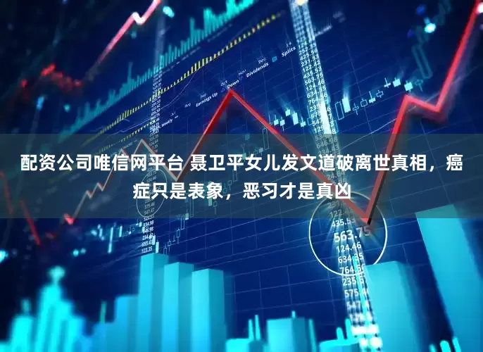 配资公司唯信网平台 聂卫平女儿发文道破离世真相，癌症只是表象，恶习才是真凶